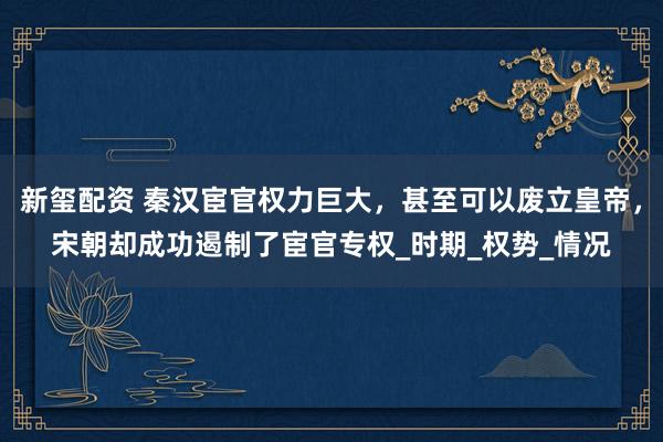 新玺配资 秦汉宦官权力巨大，甚至可以废立皇帝，宋朝却成功遏制了宦官专权_时期_权势_情况