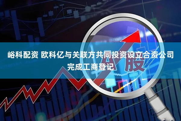 峪科配资 欧科亿与关联方共同投资设立合资公司完成工商登记